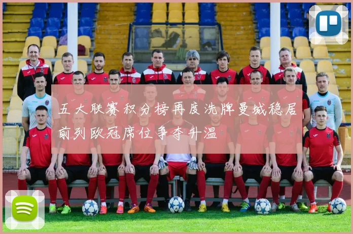 五大联赛积分榜再度洗牌曼城稳居前列欧冠席位争夺升温