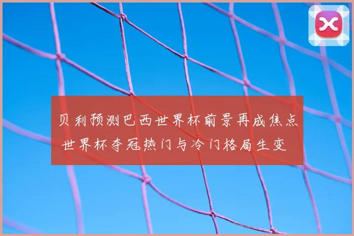 贝利预测巴西世界杯前景再成焦点 世界杯夺冠热门与冷门格局生变