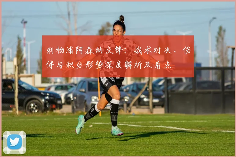 利物浦阿森纳交锋：战术对决、伤停与积分形势深度解析及看点