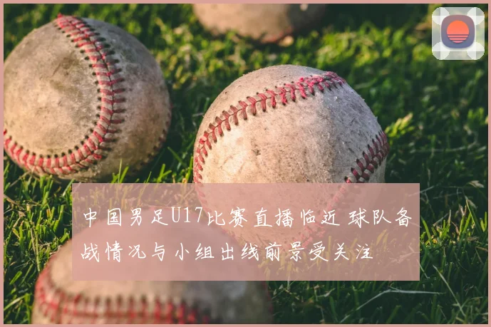 中国男足U17比赛直播临近 球队备战情况与小组出线前景受关注