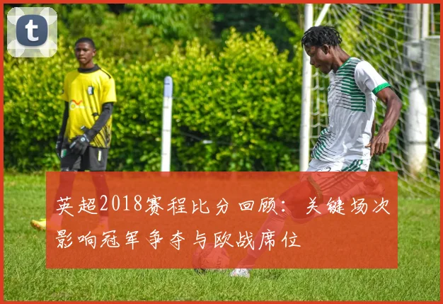 英超2018赛程比分回顾：关键场次影响冠军争夺与欧战席位