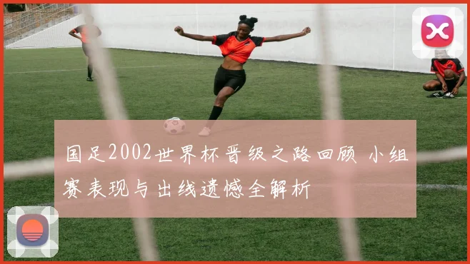 国足2002世界杯晋级之路回顾 小组赛表现与出线遗憾全解析