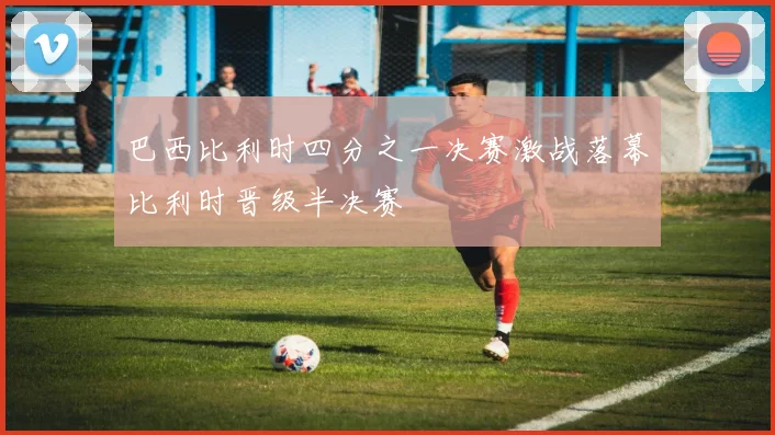 巴西比利时四分之一决赛激战落幕比利时晋级半决赛