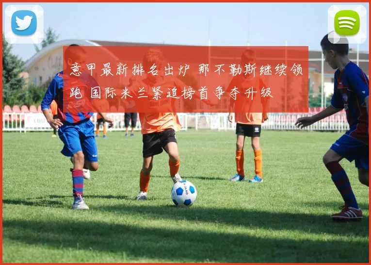 意甲最新排名出炉 那不勒斯继续领跑 国际米兰紧追榜首争夺升级