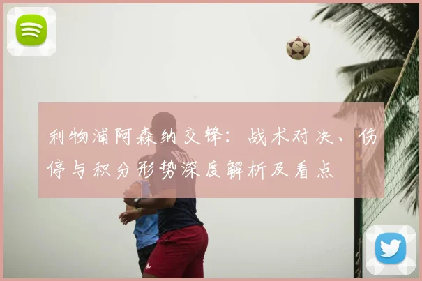 利物浦阿森纳交锋：战术对决、伤停与积分形势深度解析及看点