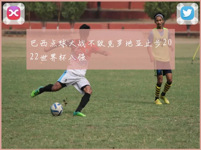 巴西点球大战不敌克罗地亚止步2022世界杯八强