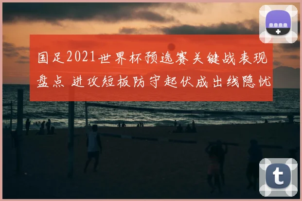 国足2021世界杯预选赛关键战表现盘点 进攻短板防守起伏成出线隐忧