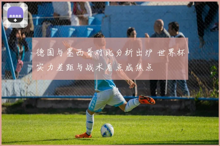 德国与墨西哥对比分析出炉 世界杯实力差距与战术看点成焦点