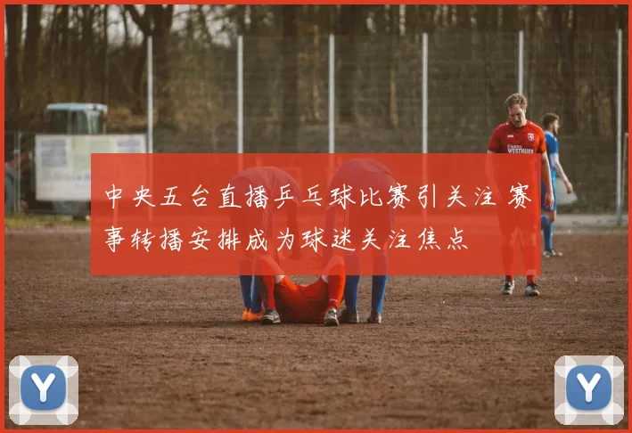 中央五台直播乒乓球比赛引关注 赛事转播安排成为球迷关注焦点