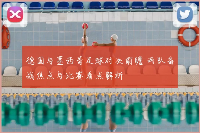 德国与墨西哥足球对决前瞻 两队备战焦点与比赛看点解析