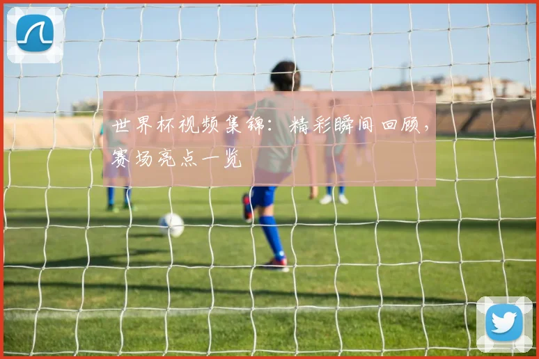 世界杯视频集锦：精彩瞬间回顾，赛场亮点一览