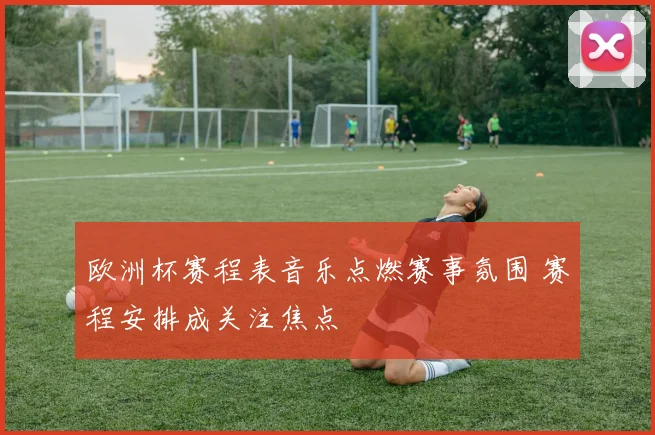 欧洲杯赛程表音乐点燃赛事氛围 赛程安排成关注焦点