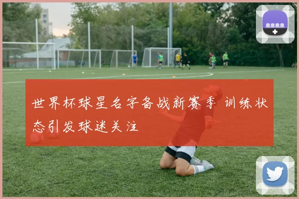 世界杯球星名字备战新赛季 训练状态引发球迷关注
